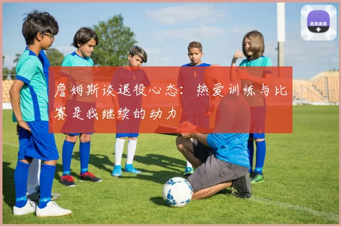 詹姆斯谈退役心态：热爱训练与比赛是我继续的动力