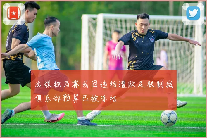 法媒称马赛或因违约遭欧足联制裁俱乐部预算已被冻结