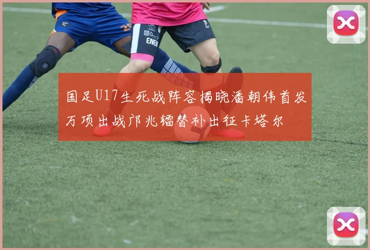 国足U17生死战阵容揭晓潘朝伟首发万项出战邝兆镭替补出征卡塔尔