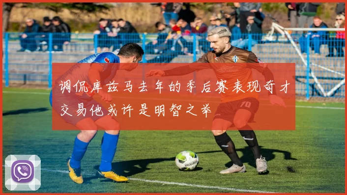 调侃库兹马去年的季后赛表现奇才交易他或许是明智之举