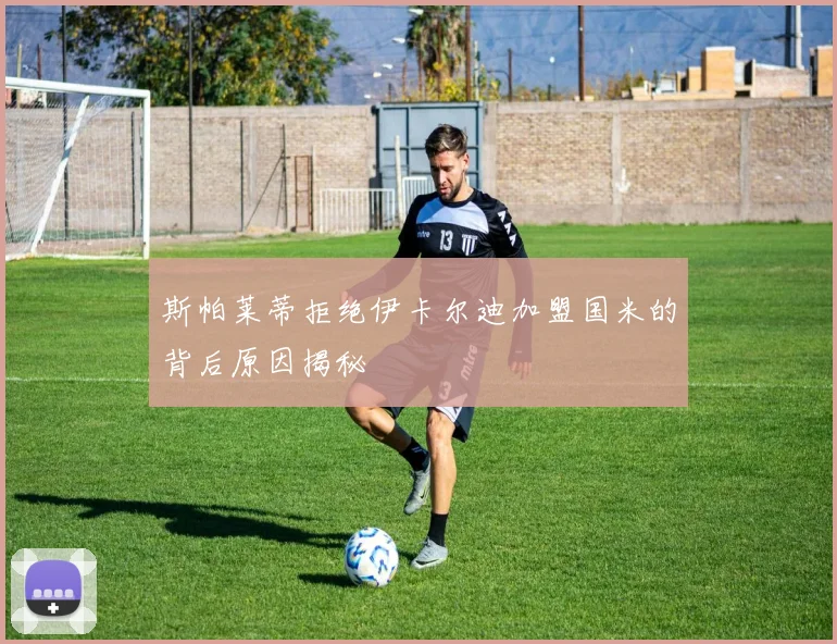 斯帕莱蒂拒绝伊卡尔迪加盟国米的背后原因揭秘