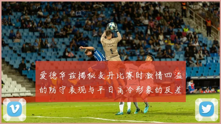 爱德华兹揭秘麦丹比赛时激情四溢的防守表现与平日高冷形象的反差