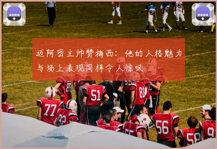 迈阿密主帅赞梅西：他的人格魅力与场上表现同样令人惊叹