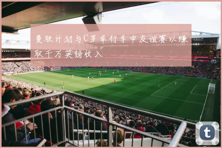 曼联计划与C罗举行季中友谊赛以赚取千万英镑收入
