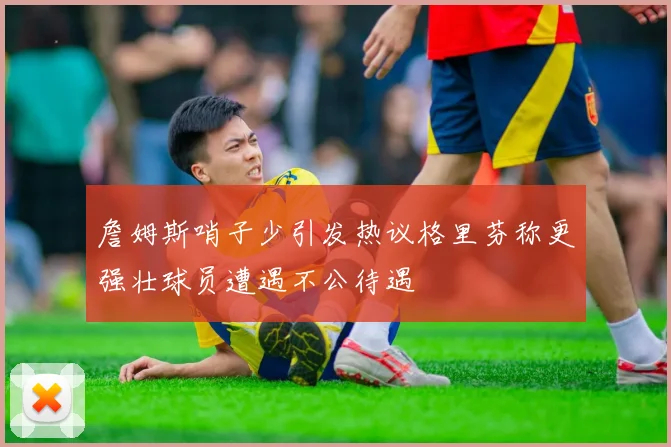 詹姆斯哨子少引发热议格里芬称更强壮球员遭遇不公待遇