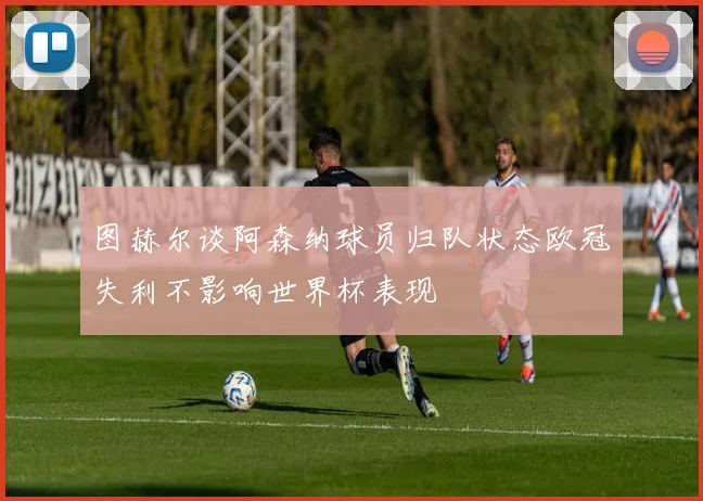 图赫尔谈阿森纳球员归队状态欧冠失利不影响世界杯表现
