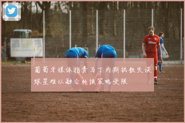 葡萄牙媒体指责马丁内斯执教失误球星难以融合轮换策略受限