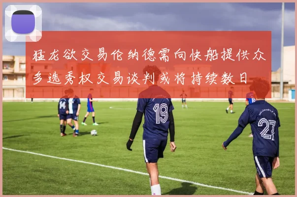 猛龙欲交易伦纳德需向快船提供众多选秀权交易谈判或将持续数日