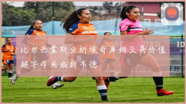 比尔西蒙斯分析埃奇库姆交易价值超字母或成新韦德