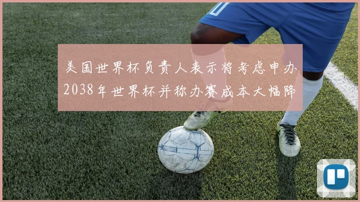 美国世界杯负责人表示将考虑申办2038年世界杯并称办赛成本大幅降低