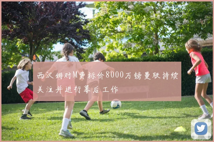 西汉姆对M费标价8000万镑曼联持续关注并进行幕后工作