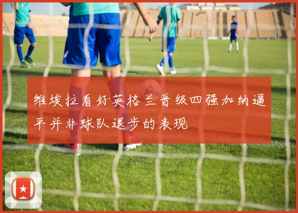维埃拉看好英格兰晋级四强加纳逼平并非球队退步的表现
