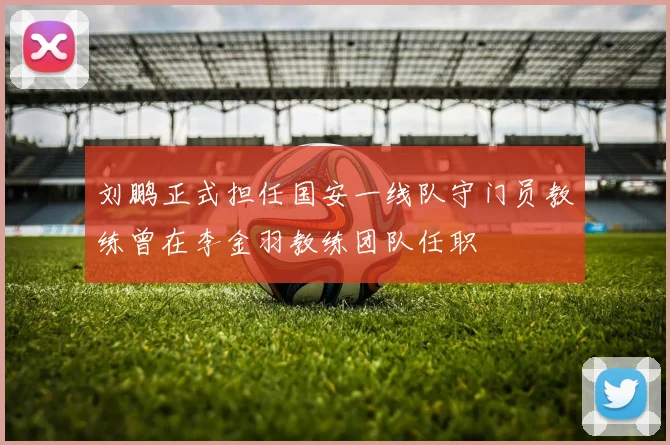 刘鹏正式担任国安一线队守门员教练曾在李金羽教练团队任职