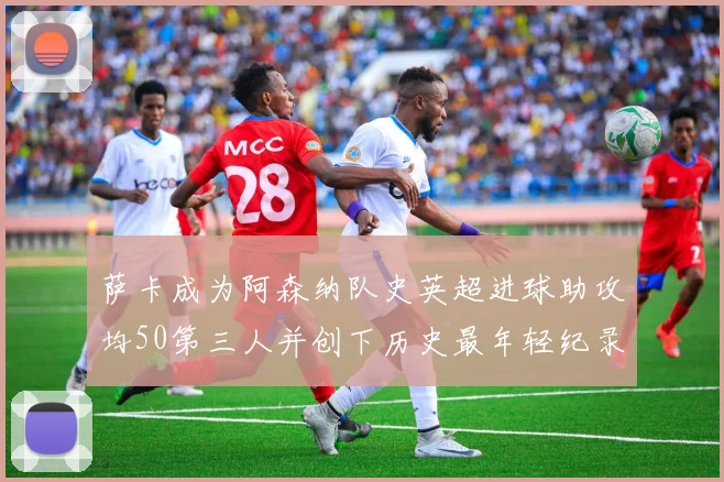 萨卡成为阿森纳队史英超进球助攻均50第三人并创下历史最年轻纪录