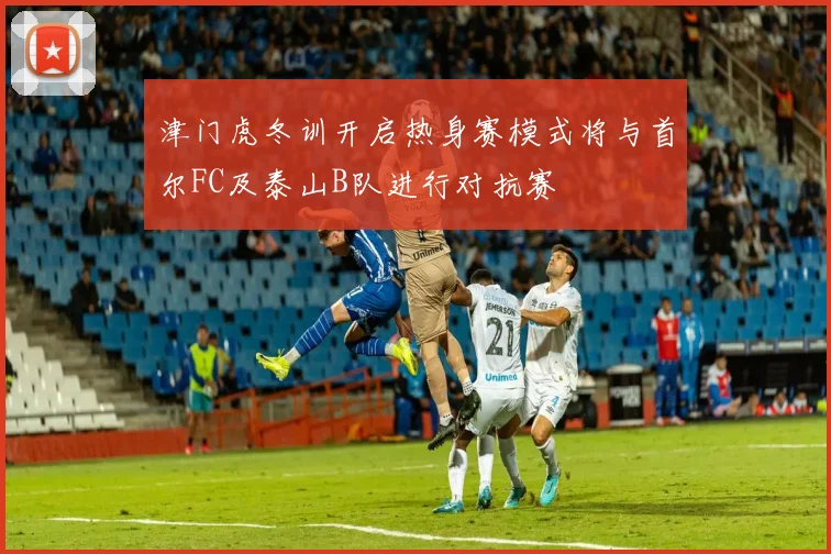 津门虎冬训开启热身赛模式将与首尔FC及泰山B队进行对抗赛