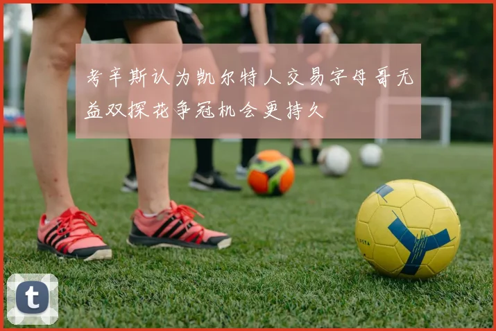 考辛斯认为凯尔特人交易字母哥无益双探花争冠机会更持久