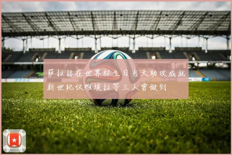 萨拉赫在世界杯生日当天助攻成就新世纪仅维埃拉等三人曾做到