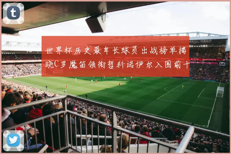世界杯历史最年长球员出战榜单揭晓C罗魔笛领衔哲科诺伊尔入围前十