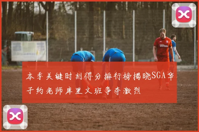 本季关键时刻得分排行榜揭晓SGA华子约老师库里文班争夺激烈