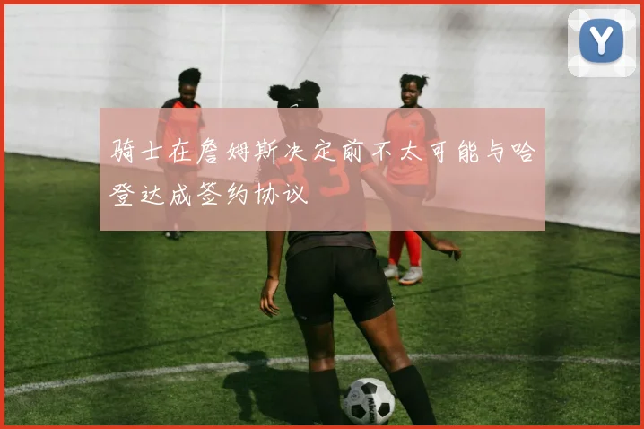 骑士在詹姆斯决定前不太可能与哈登达成签约协议