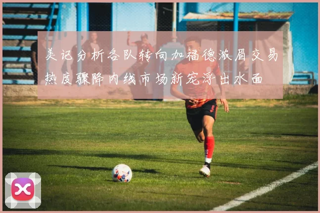 美记分析各队转向加福德浓眉交易热度骤降内线市场新宠浮出水面